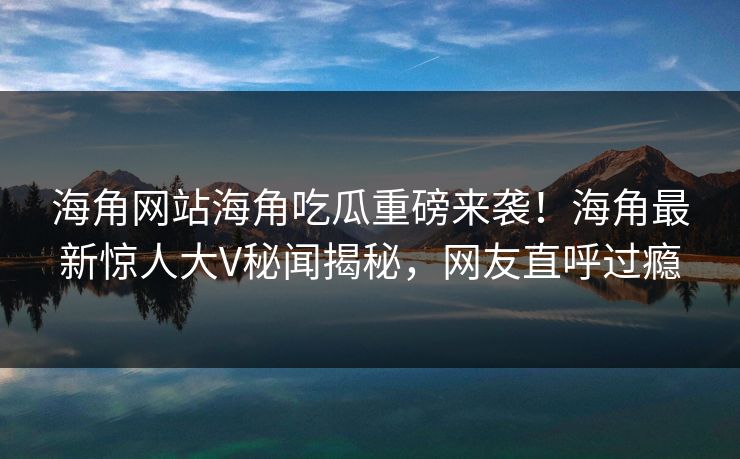 海角网站海角吃瓜重磅来袭！海角最新惊人大V秘闻揭秘，网友直呼过瘾