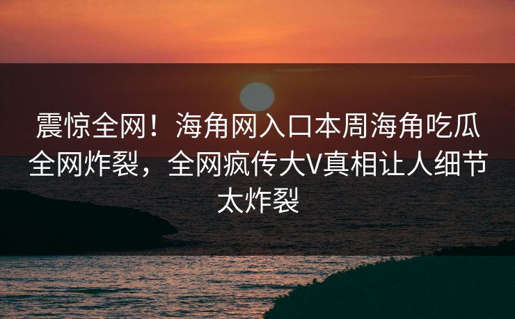 震惊全网！海角网入口本周海角吃瓜全网炸裂，全网疯传大V真相让人细节太炸裂