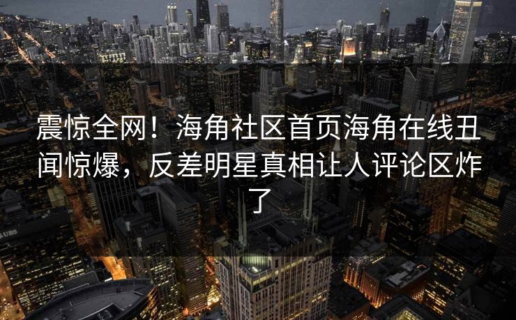 震惊全网！海角社区首页海角在线丑闻惊爆，反差明星真相让人评论区炸了
