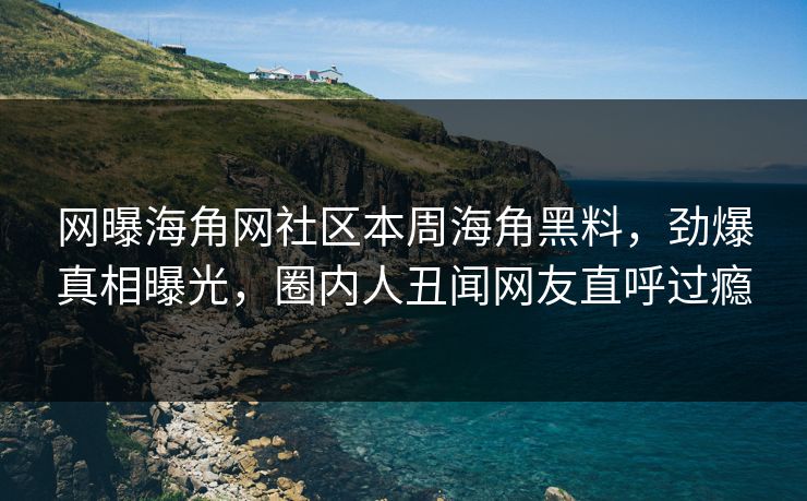 网曝海角网社区本周海角黑料，劲爆真相曝光，圈内人丑闻网友直呼过瘾