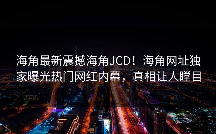 海角最新震撼海角JCD！海角网址独家曝光热门网红内幕，真相让人瞠目