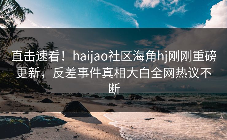 直击速看！haijao社区海角hj刚刚重磅更新，反差事件真相大白全网热议不断
