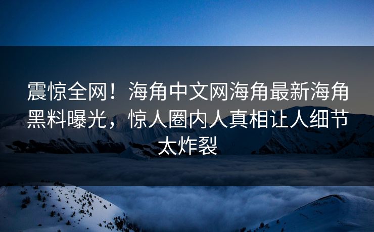 震惊全网！海角中文网海角最新海角黑料曝光，惊人圈内人真相让人细节太炸裂