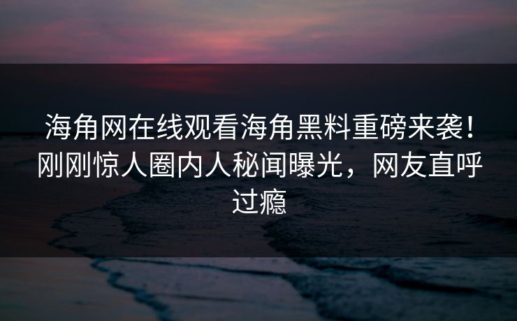 海角网在线观看海角黑料重磅来袭！刚刚惊人圈内人秘闻曝光，网友直呼过瘾