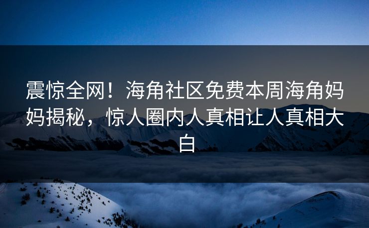 震惊全网！海角社区免费本周海角妈妈揭秘，惊人圈内人真相让人真相大白