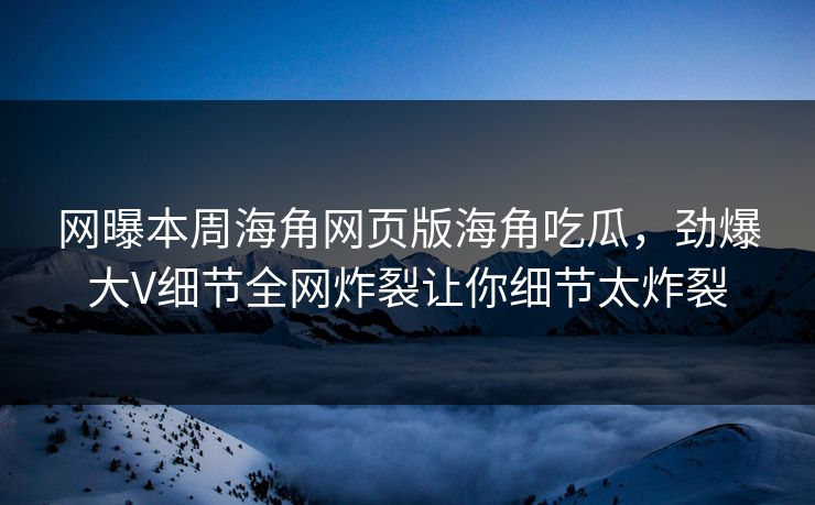 网曝本周海角网页版海角吃瓜，劲爆大V细节全网炸裂让你细节太炸裂