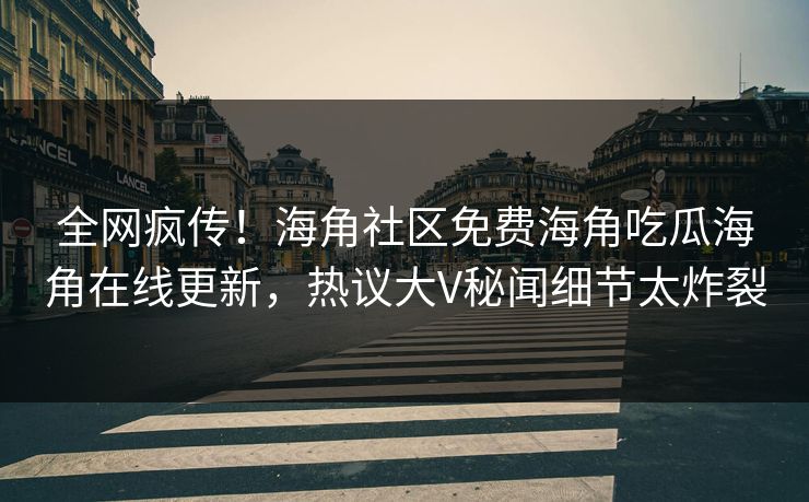 全网疯传！海角社区免费海角吃瓜海角在线更新，热议大V秘闻细节太炸裂