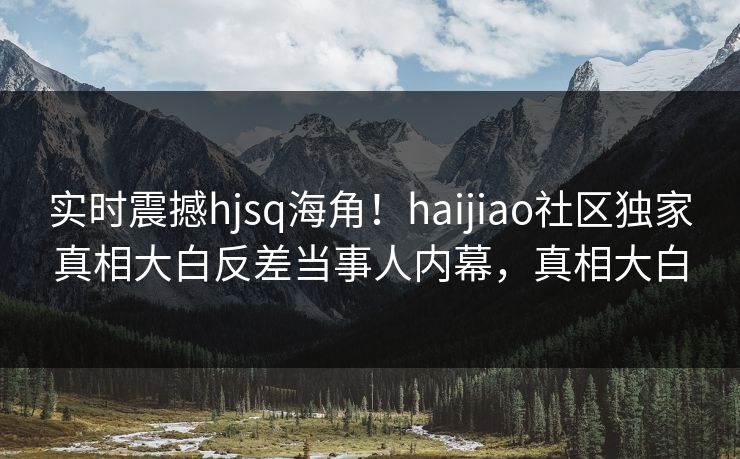 实时震撼hjsq海角！haijiao社区独家真相大白反差当事人内幕，真相大白