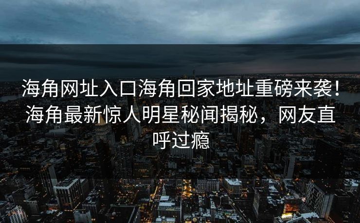 海角网址入口海角回家地址重磅来袭！海角最新惊人明星秘闻揭秘，网友直呼过瘾