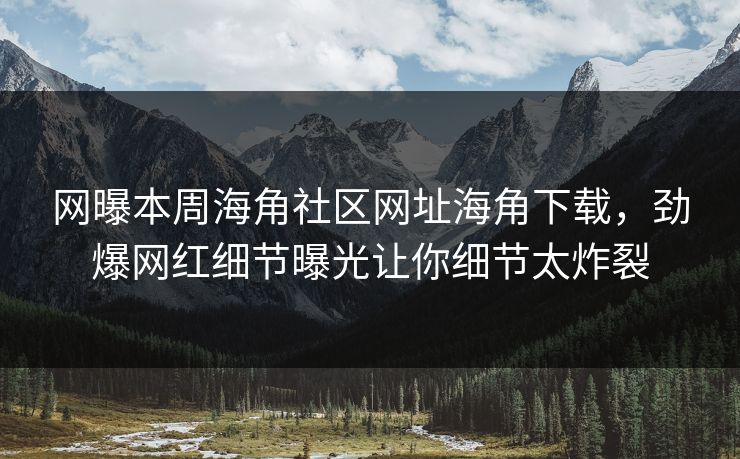 网曝本周海角社区网址海角下载，劲爆网红细节曝光让你细节太炸裂