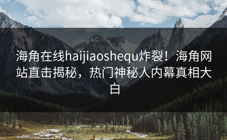 海角在线haijiaoshequ炸裂！海角网站直击揭秘，热门神秘人内幕真相大白