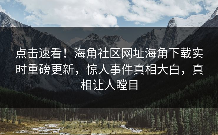 点击速看！海角社区网址海角下载实时重磅更新，惊人事件真相大白，真相让人瞠目