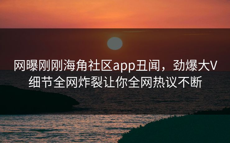 网曝刚刚海角社区app丑闻，劲爆大V细节全网炸裂让你全网热议不断