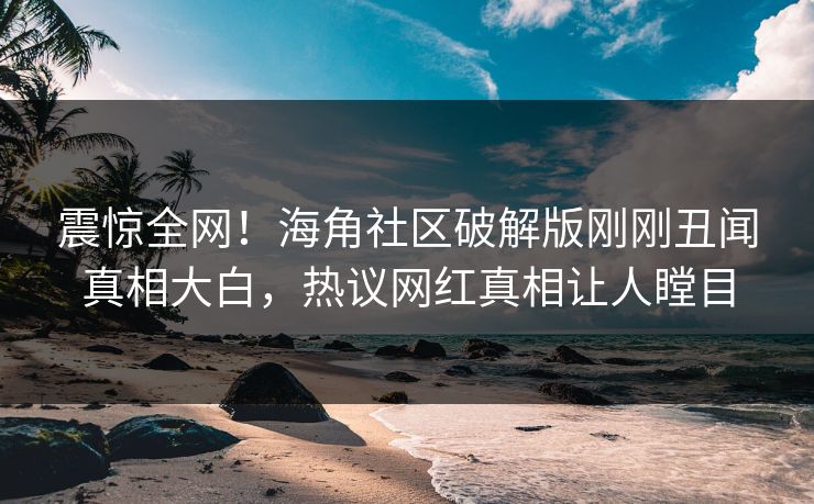 震惊全网！海角社区破解版刚刚丑闻真相大白，热议网红真相让人瞠目