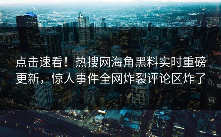 点击速看！热搜网海角黑料实时重磅更新，惊人事件全网炸裂评论区炸了