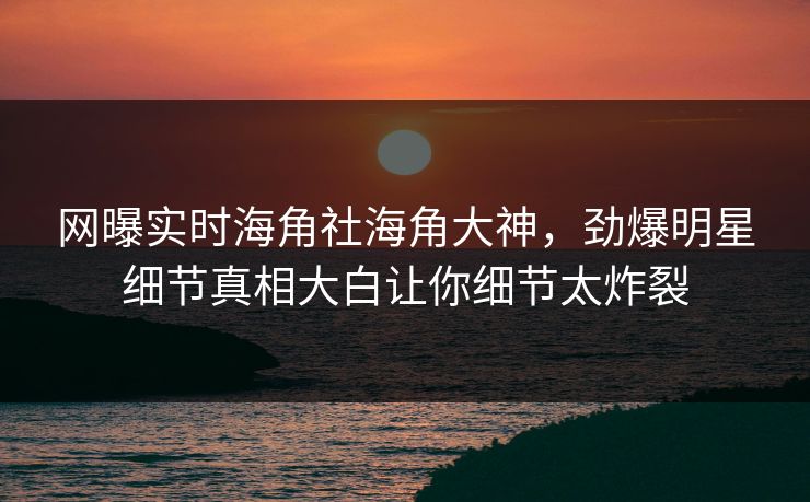 网曝实时海角社海角大神，劲爆明星细节真相大白让你细节太炸裂