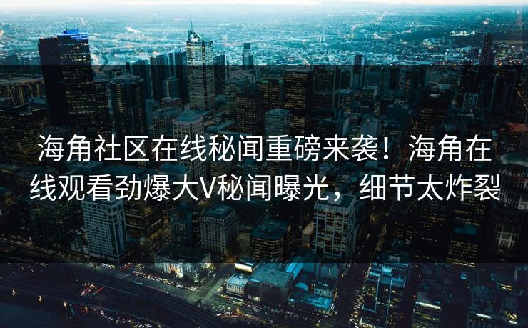 海角社区在线秘闻重磅来袭！海角在线观看劲爆大V秘闻曝光，细节太炸裂