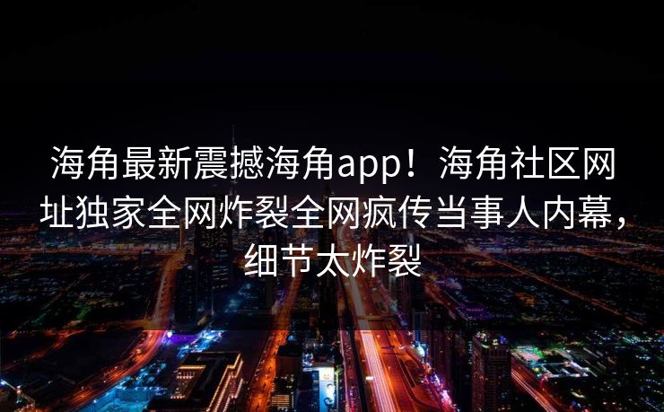 海角最新震撼海角app！海角社区网址独家全网炸裂全网疯传当事人内幕，细节太炸裂