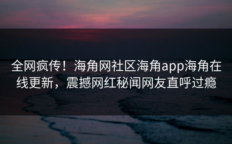 全网疯传！海角网社区海角app海角在线更新，震撼网红秘闻网友直呼过瘾