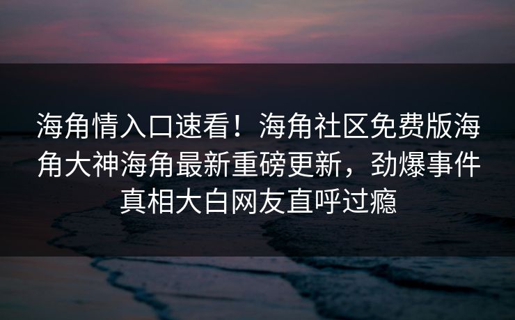 海角情入口速看！海角社区免费版海角大神海角最新重磅更新，劲爆事件真相大白网友直呼过瘾