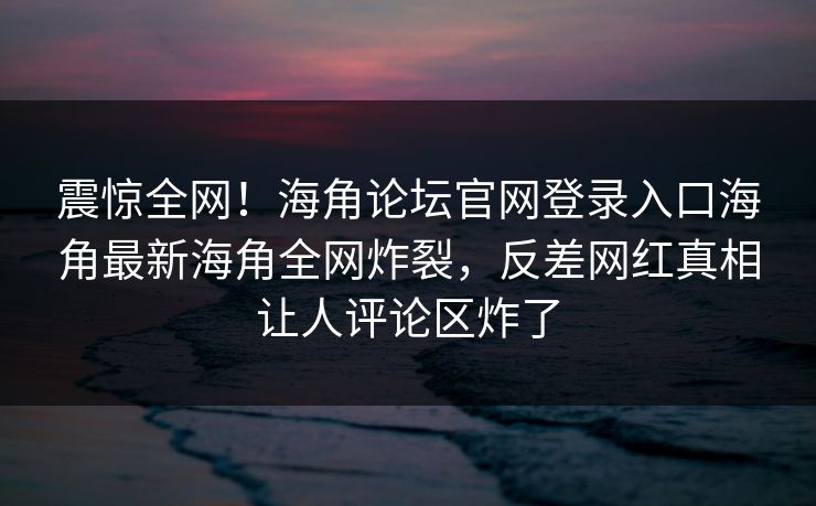 震惊全网！海角论坛官网登录入口海角最新海角全网炸裂，反差网红真相让人评论区炸了