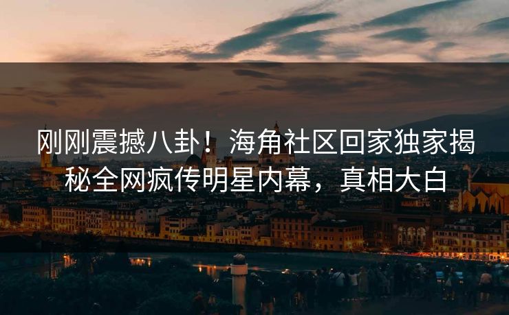刚刚震撼八卦！海角社区回家独家揭秘全网疯传明星内幕，真相大白
