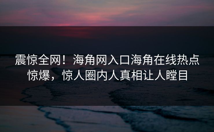 震惊全网！海角网入口海角在线热点惊爆，惊人圈内人真相让人瞠目