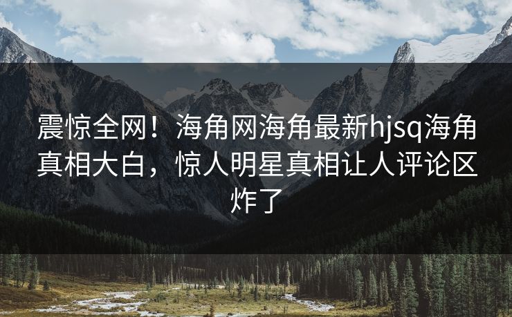 震惊全网！海角网海角最新hjsq海角真相大白，惊人明星真相让人评论区炸了