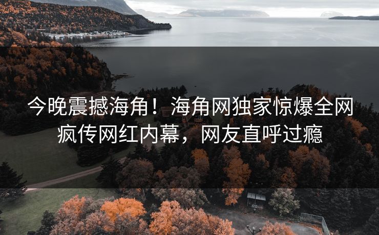 今晚震撼海角！海角网独家惊爆全网疯传网红内幕，网友直呼过瘾