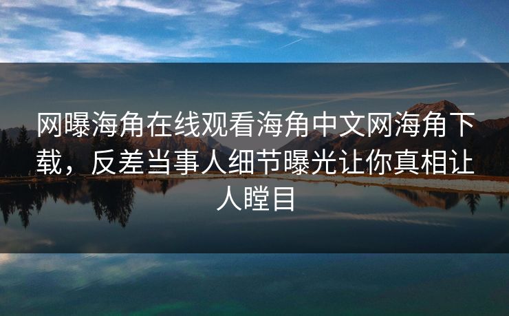 网曝海角在线观看海角中文网海角下载，反差当事人细节曝光让你真相让人瞠目