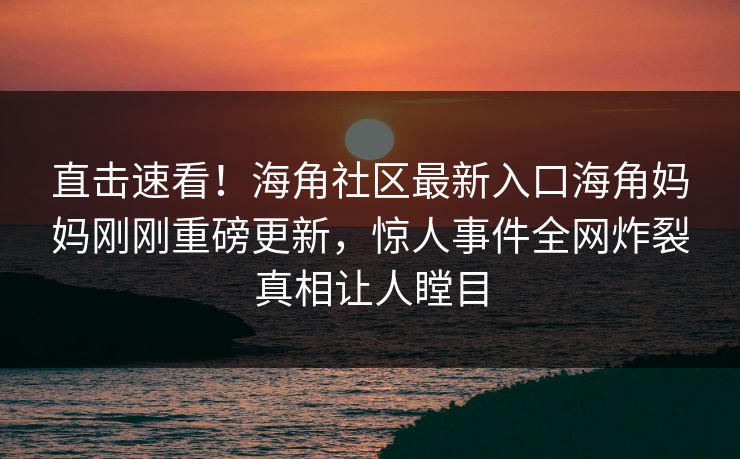 直击速看！海角社区最新入口海角妈妈刚刚重磅更新，惊人事件全网炸裂真相让人瞠目