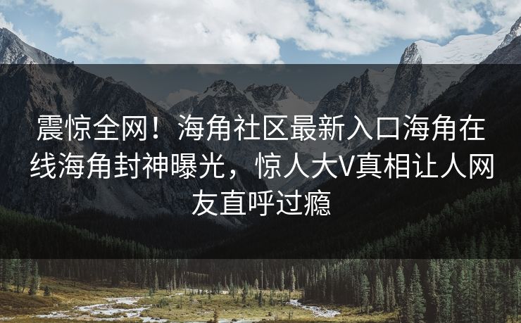 震惊全网！海角社区最新入口海角在线海角封神曝光，惊人大V真相让人网友直呼过瘾