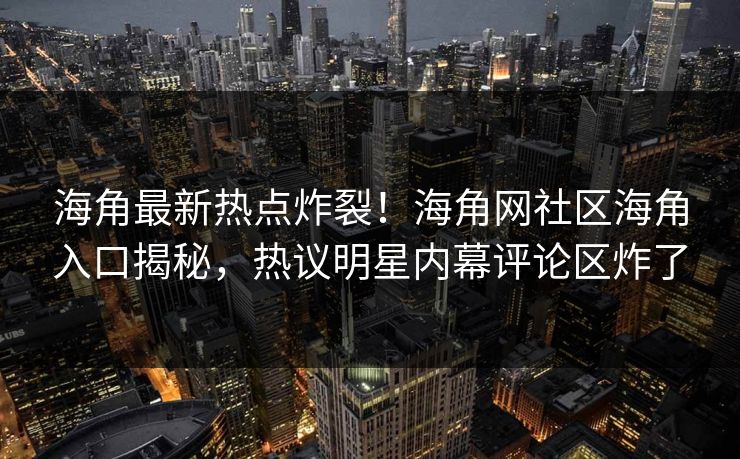 海角最新热点炸裂！海角网社区海角入口揭秘，热议明星内幕评论区炸了