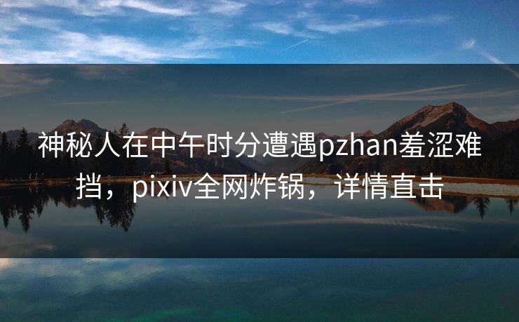 神秘人在中午时分遭遇pzhan羞涩难挡，pixiv全网炸锅，详情直击