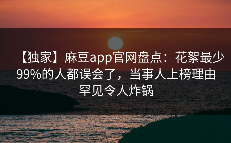【独家】麻豆app官网盘点：花絮最少99%的人都误会了，当事人上榜理由罕见令人炸锅