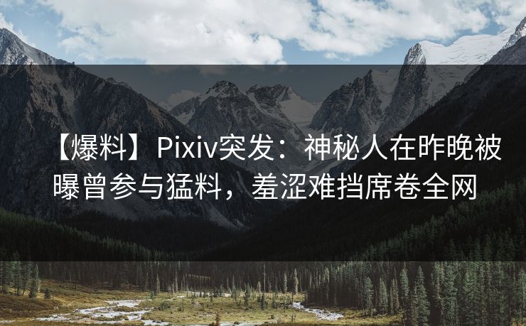 【爆料】Pixiv突发：神秘人在昨晚被曝曾参与猛料，羞涩难挡席卷全网