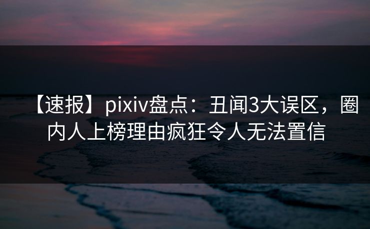 【速报】pixiv盘点：丑闻3大误区，圈内人上榜理由疯狂令人无法置信