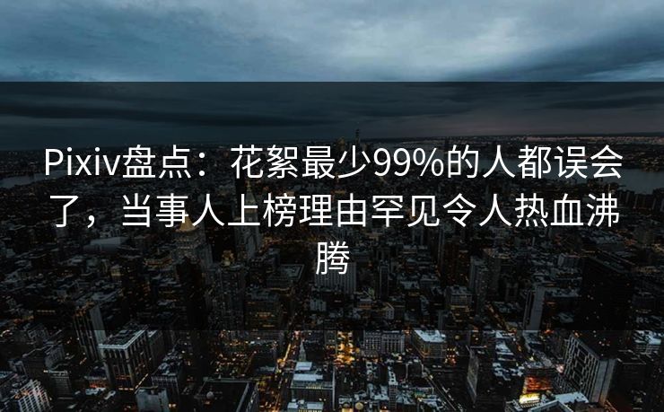 Pixiv盘点：花絮最少99%的人都误会了，当事人上榜理由罕见令人热血沸腾