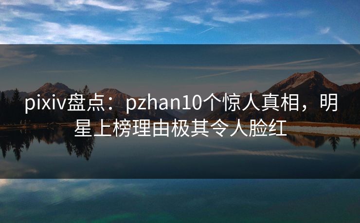 pixiv盘点：pzhan10个惊人真相，明星上榜理由极其令人脸红