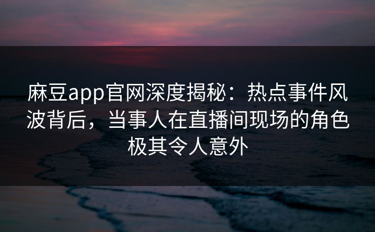 麻豆app官网深度揭秘：热点事件风波背后，当事人在直播间现场的角色极其令人意外