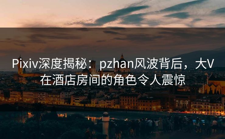 Pixiv深度揭秘：pzhan风波背后，大V在酒店房间的角色令人震惊