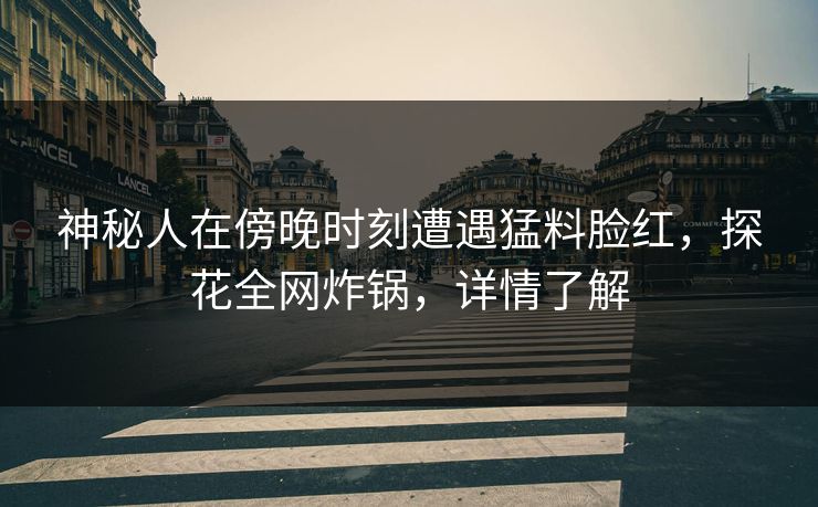 神秘人在傍晚时刻遭遇猛料脸红，探花全网炸锅，详情了解