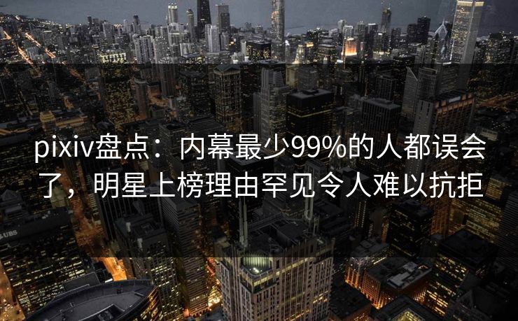pixiv盘点：内幕最少99%的人都误会了，明星上榜理由罕见令人难以抗拒