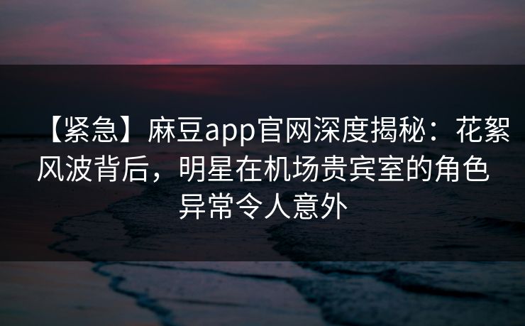 【紧急】麻豆app官网深度揭秘：花絮风波背后，明星在机场贵宾室的角色异常令人意外