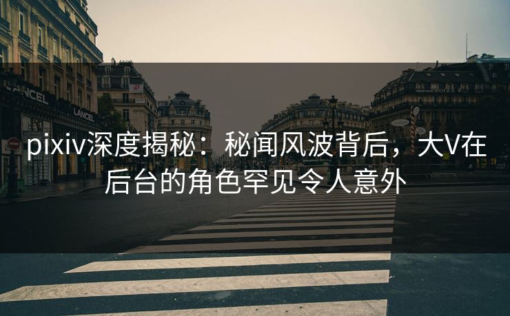 pixiv深度揭秘：秘闻风波背后，大V在后台的角色罕见令人意外