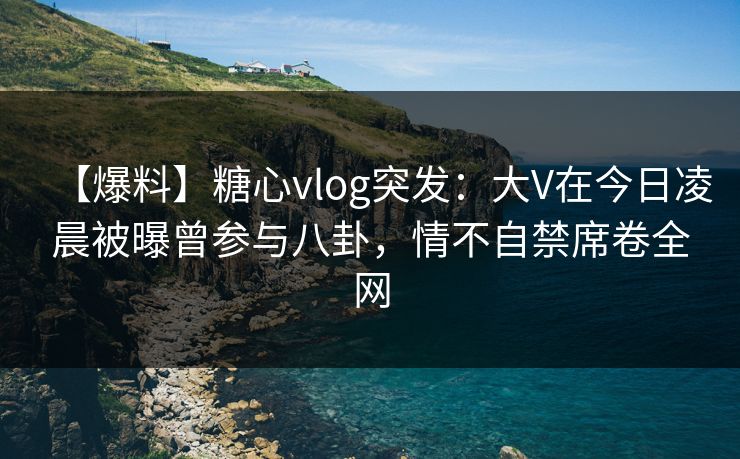【爆料】糖心vlog突发：大V在今日凌晨被曝曾参与八卦，情不自禁席卷全网