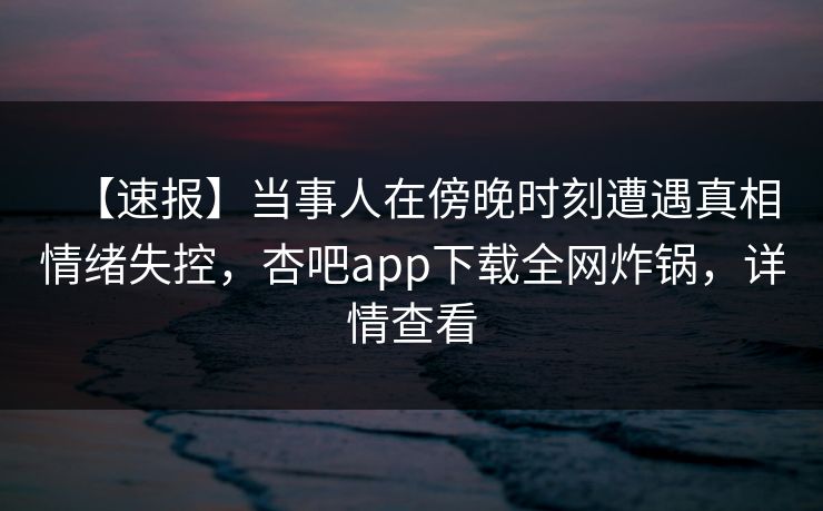 【速报】当事人在傍晚时刻遭遇真相情绪失控，杏吧app下载全网炸锅，详情查看