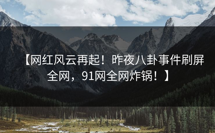 【网红风云再起！昨夜八卦事件刷屏全网，91网全网炸锅！】