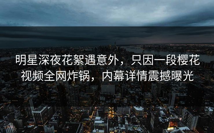 明星深夜花絮遇意外，只因一段樱花视频全网炸锅，内幕详情震撼曝光