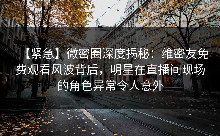 【紧急】微密圈深度揭秘：维密友免费观看风波背后，明星在直播间现场的角色异常令人意外